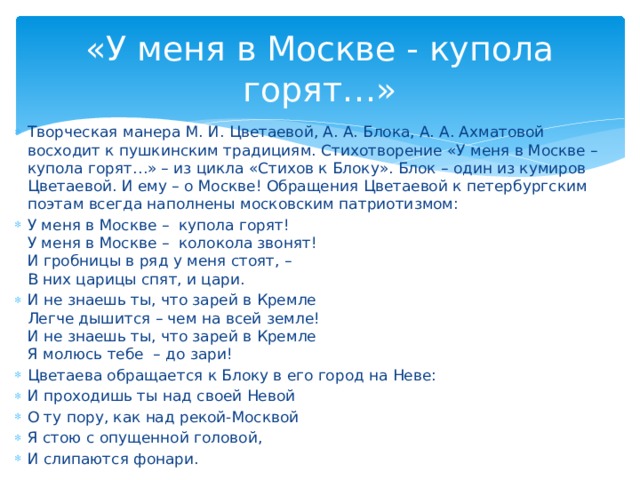 «У меня в Москве - купола горят…» Творческая манера М. И. Цветаевой, А. А. Блока, А. А. Ахматовой восходит к пушкинским традициям. Стихотворение «У меня в Москве – купола горят…» – из цикла «Стихов к Блоку». Блок – один из кумиров Цветаевой. И ему – о Москве! Обращения Цветаевой к петербургским поэтам всегда наполнены московским патриотизмом: У меня в Москве – купола горят! У меня в Москве – колокола звонят! И гробницы в ряд у меня стоят, – В них царицы спят, и цари. И не знаешь ты, что зарей в Кремле Легче дышится – чем на всей земле! И не знаешь ты, что зарей в Кремле Я молюсь тебе – до зари! Цветаева обращается к Блоку в его город на Неве: И проходишь ты над своей Невой О ту пору, как над рекой-Москвой Я стою с опущенной головой, И слипаются фонари.