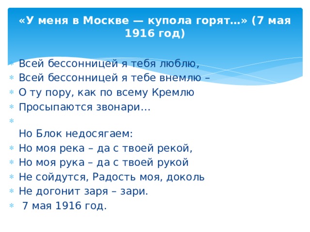 «У меня в Москве — купола горят…» (7 мая 1916 год) Всей бессонницей я тебя люблю, Всей бессонницей я тебе внемлю – О ту пору, как по всему Кремлю Просыпаются звонари… Но Блок недосягаем: Но моя река – да с твоей рекой, Но моя рука – да с твоей рукой Не сойдутся, Радость моя, доколь Не догонит заря – зари. 7 мая 1916 год.