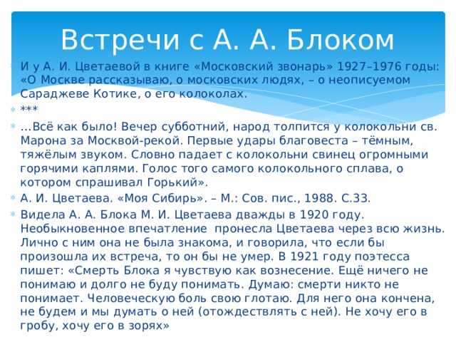 Встречи с А. А. Блоком И у А. И. Цветаевой в книге «Московский звонарь» 1927–1976 годы: «О Москве рассказываю, о московских людях, – о неописуемом Сараджеве Котике, о его колоколах. *** … Всё как было! Вечер субботний, народ толпится у колокольни св. Марона за Москвой-рекой. Первые удары благовеста – тёмным, тяжёлым звуком. Словно падает с колокольни свинец огромными горячими каплями. Голос того самого колокольного сплава, о котором спрашивал Горький». А. И. Цветаева. «Моя Сибирь». – М.: Сов. пис., 1988. С.33. Видела А. А. Блока М. И. Цветаева дважды в 1920 году. Необыкновенное впечатление пронесла Цветаева через всю жизнь. Лично с ним она не была знакома, и говорила, что если бы произошла их встреча, то он бы не умер. В 1921 году поэтесса пишет: «Смерть Блока я чувствую как вознесение. Ещё ничего не понимаю и долго не буду понимать. Думаю: смерти никто не понимает. Человеческую боль свою глотаю. Для него она кончена, не будем и мы думать о ней (отождествлять с ней). Не хочу его в гробу, хочу его в зорях»