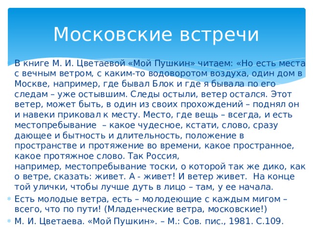 Московские встречи В книге М. И. Цветаевой «Мой Пушкин» читаем: «Но есть места с вечным ветром, с каким-то водоворотом воздуха, один дом в Москве, например, где бывал Блок и где я бывала по его следам – уже остывшим. Следы остыли, ветер остался. Этот ветер, может быть, в один из своих прохождений – поднял он и навеки приковал к месту. Место, где вещь – всегда, и есть местопребывание – какое чудесное, кстати, слово, сразу дающее и бытность и длительность, положение в пространстве и протяжение во времени, какое пространное, какое протяжное слово. Так Россия, например, местопребывание тоски, о которой так же дико, как о ветре, сказать: живет. А - живет! И ветер живет. На конце той улички, чтобы лучше дуть в лицо – там, у ее начала. Есть молодые ветра, есть – молодеющие с каждым мигом – всего, что по пути! (Младенческие ветра, московские!) М. И. Цветаева. «Мой Пушкин». – М.: Сов. пис., 1981. С.109.