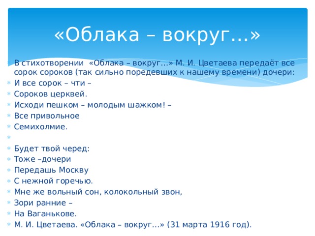 «Облака – вокруг…» В стихотворении «Облака – вокруг…» М. И. Цветаева передаёт все сорок сороков (так сильно поредевших к нашему времени) дочери: И все сорок – чти – Сороков церквей. Исходи пешком – молодым шажком! – Все привольное Семихолмие. Будет твой черед: Тоже –дочери Передашь Москву С нежной горечью. Мне же вольный сон, колокольный звон, Зори ранние – На Ваганькове. М. И. Цветаева. «Облака – вокруг…» (31 марта 1916 год).