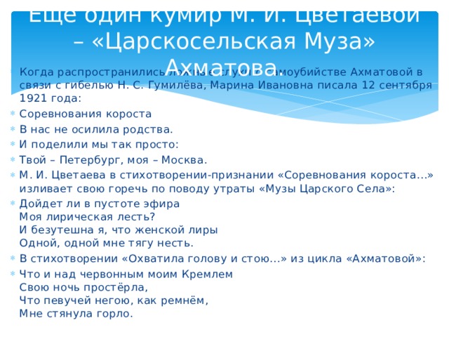 Ещё один кумир М. И. Цветаевой – «Царскосельская Муза» Ахматова. Когда распространились ложные слухи о самоубийстве Ахматовой в связи с гибелью Н. С. Гумилёва, Марина Ивановна писала 12 сентября 1921 года: Соревнования короста В нас не осилила родства. И поделили мы так просто: Твой – Петербург, моя – Москва. М. И. Цветаева в стихотворении-признании «Соревнования короста…» изливает свою горечь по поводу утраты «Музы Царского Села»: Дойдет ли в пустоте эфира Моя лирическая лесть? И безутешна я, что женской лиры Одной, одной мне тягу несть. В стихотворении «Охватила голову и стою…» из цикла «Ахматовой»: Что и над червонным моим Кремлем Свою ночь простёрла, Что певучей негою, как ремнём, Мне стянула горло.