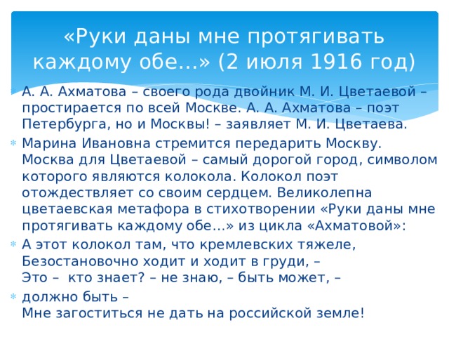 «Руки даны мне протягивать каждому обе…» (2 июля 1916 год) А. А. Ахматова – своего рода двойник М. И. Цветаевой – простирается по всей Москве. А. А. Ахматова – поэт Петербурга, но и Москвы! – заявляет М. И. Цветаева. Марина Ивановна стремится передарить Москву. Москва для Цветаевой – самый дорогой город, символом которого являются колокола. Колокол поэт отождествляет со своим сердцем. Великолепна цветаевская метафора в стихотворении «Руки даны мне протягивать каждому обе…» из цикла «Ахматовой»: А этот колокол там, что кремлевских тяжеле, Безостановочно ходит и ходит в груди, – Это – кто знает? – не знаю, – быть может, – должно быть – Мне загоститься не дать на российской земле!
