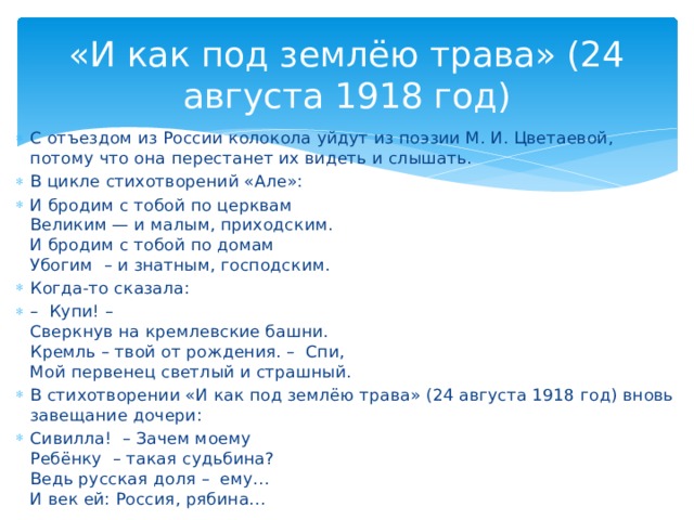 «И как под землёю трава» (24 августа 1918 год) С отъездом из России колокола уйдут из поэзии М. И. Цветаевой, потому что она перестанет их видеть и слышать. В цикле стихотворений «Але»: И бродим с тобой по церквам Великим — и малым, приходским. И бродим с тобой по домам Убогим – и знатным, господским. Когда-то сказала: – Купи! – Сверкнув на кремлевские башни. Кремль – твой от рождения. – Спи, Мой первенец светлый и страшный. В стихотворении «И как под землёю трава» (24 августа 1918 год) вновь завещание дочери: Сивилла! – Зачем моему Ребёнку – такая судьбина? Ведь русская доля – ему… И век ей: Россия, рябина…