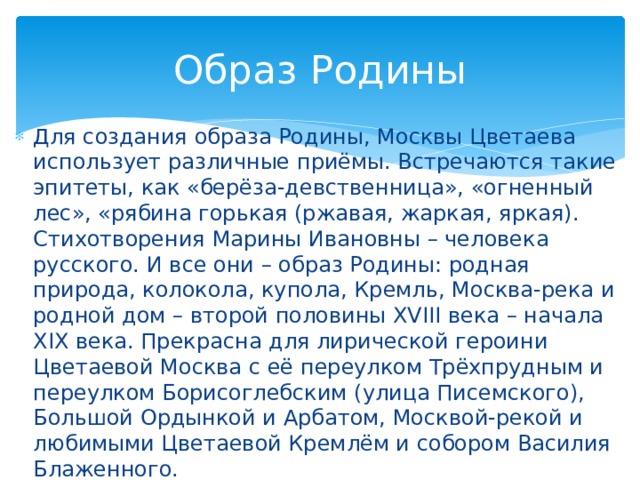Образ Родины Для создания образа Родины, Москвы Цветаева использует различные приёмы. Встречаются такие эпитеты, как «берёза-девственница», «огненный лес», «рябина горькая (ржавая, жаркая, яркая). Стихотворения Марины Ивановны – человека русского. И все они – образ Родины: родная природа, колокола, купола, Кремль, Москва-река и родной дом – второй половины XVIII века – начала XIX века. Прекрасна для лирической героини Цветаевой Москва с её переулком Трёхпрудным и переулком Борисоглебским (улица Писемского), Большой Ордынкой и Арбатом, Москвой-рекой и любимыми Цветаевой Кремлём и собором Василия Блаженного.