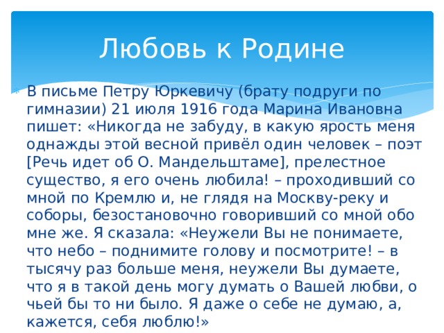 Любовь к Родине В письме Петру Юркевичу (брату подруги по гимназии) 21 июля 1916 года Марина Ивановна пишет: «Никогда не забуду, в какую ярость меня однажды этой весной привёл один человек – поэт [Речь идет об О. Мандельштаме], прелестное существо, я его очень любила! – проходивший со мной по Кремлю и, не глядя на Москву-реку и соборы, безостановочно говоривший со мной обо мне же. Я сказала: «Неужели Вы не понимаете, что небо – поднимите голову и посмотрите! – в тысячу раз больше меня, неужели Вы думаете, что я в такой день могу думать о Вашей любви, о чьей бы то ни было. Я даже о себе не думаю, а, кажется, себя люблю!» 