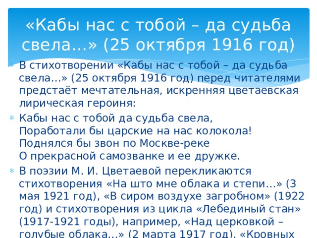 «Кабы нас с тобой – да судьба свела…» (25 октября 1916 год) В стихотворении «Кабы нас с тобой – да судьба свела…» (25 октября 1916 год) перед читателями предстаёт мечтательная, искренняя цветаевская лирическая героиня: Кабы нас с тобой да судьба свела, Поработали бы царские на нас колокола! Поднялся бы звон по Москве-реке О прекрасной самозванке и ее дружке. В поэзии М. И. Цветаевой перекликаются стихотворения «На што мне облака и степи…» (3 мая 1921 год), «В сиром воздухе загробном» (1922 год) и стихотворения из цикла «Лебединый стан» (1917-1921 годы), например, «Над церковкой – голубые облака…» (2 марта 1917 год), «Кровных коней запрягайте в дровни!» (9 марта 1917 год), «Москва» (1917 год).