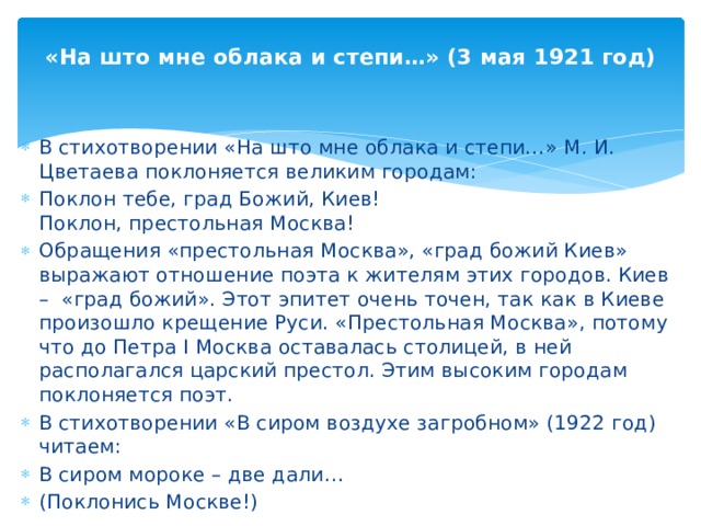 «На што мне облака и степи…» (3 мая 1921 год) В стихотворении «На што мне облака и степи…» М. И. Цветаева поклоняется великим городам: Поклон тебе, град Божий, Киев! Поклон, престольная Москва! Обращения «престольная Москва», «град божий Киев» выражают отношение поэта к жителям этих городов. Киев – «град божий». Этот эпитет очень точен, так как в Киеве произошло крещение Руси. «Престольная Москва», потому что до Петра I Москва оставалась столицей, в ней располагался царский престол. Этим высоким городам поклоняется поэт. В стихотворении «В сиром воздухе загробном» (1922 год) читаем: В сиром мороке – две дали… (Поклонись Москве!)