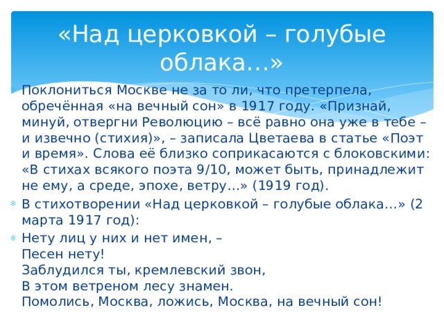 «Над церковкой – голубые облака…» Поклониться Москве не за то ли, что претерпела, обречённая «на вечный сон» в 1917 году. «Признай, минуй, отвергни Революцию – всё равно она уже в тебе – и извечно (стихия)», – записала Цветаева в статье «Поэт и время». Слова её близко соприкасаются с блоковскими: «В стихах всякого поэта 9/10, может быть, принадлежит не ему, а среде, эпохе, ветру…» (1919 год). В стихотворении «Над церковкой – голубые облака…» (2 марта 1917 год): Нету лиц у них и нет имен, – Песен нету! Заблудился ты, кремлевский звон, В этом ветреном лесу знамен. Помолись, Москва, ложись, Москва, на вечный сон!