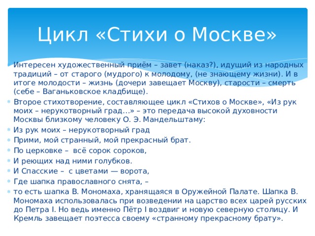 Цикл «Стихи о Москве» Интересен художественный приём – завет (наказ?), идущий из народных традиций – от старого (мудрого) к молодому, (не знающему жизни). И в итоге молодости – жизнь (дочери завещает Москву), старости – смерть (себе – Ваганьковское кладбище). Второе стихотворение, составляющее цикл «Стихов о Москве», «Из рук моих – нерукотворный град…» – это передача высокой духовности Москвы близкому человеку О. Э. Мандельштаму: Из рук моих – нерукотворный град Прими, мой странный, мой прекрасный брат. По церковке – всё сорок сороков, И реющих над ними голубков. И Спасские – с цветами — ворота, Где шапка православного снята, – то есть шапка В. Мономаха, хранящаяся в Оружейной Палате. Шапка В. Мономаха использовалась при возведении на царство всех царей русских до Петра I. Но ведь именно Пётр I воздвиг и новую северную столицу. И Кремль завещает поэтесса своему «странному прекрасному брату».