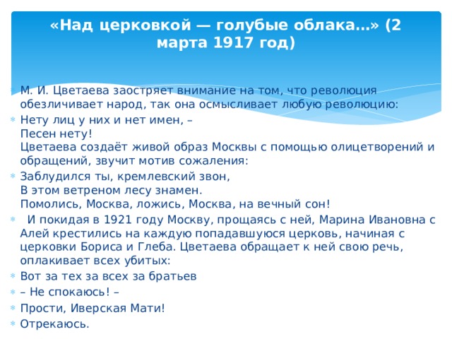«Над церковкой — голубые облака…» (2 марта 1917 год) М. И. Цветаева заостряет внимание на том, что революция обезличивает народ, так она осмысливает любую революцию: Нету лиц у них и нет имен, – Песен нету! Цветаева создаёт живой образ Москвы с помощью олицетворений и обращений, звучит мотив сожаления: Заблудился ты, кремлевский звон, В этом ветреном лесу знамен. Помолись, Москва, ложись, Москва, на вечный сон! И покидая в 1921 году Москву, прощаясь с ней, Марина Ивановна с Алей крестились на каждую попадавшуюся церковь, начиная с церковки Бориса и Глеба. Цветаева обращает к ней свою речь, оплакивает всех убитых: Вот за тех за всех за братьев – Не спокаюсь! – Прости, Иверская Мати! Отрекаюсь.