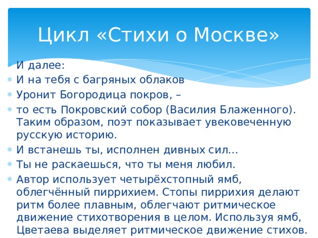Цикл «Стихи о Москве» И далее: И на тебя с багряных облаков Уронит Богородица покров, – то есть Покровский собор (Василия Блаженного). Таким образом, поэт показывает увековеченную русскую историю. И встанешь ты, исполнен дивных сил... Ты не раскаешься, что ты меня любил. Автор использует четырёхстопный ямб, облегчённый пиррихием. Стопы пиррихия делают ритм более плавным, облегчают ритмическое движение стихотворения в целом. Используя ямб, Цветаева выделяет ритмическое движение стихов.