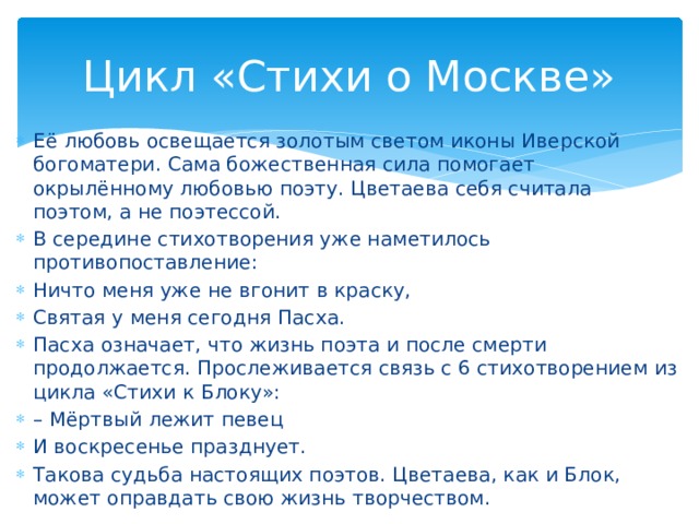 Цикл «Стихи о Москве» Её любовь освещается золотым светом иконы Иверской богоматери. Сама божественная сила помогает окрылённому любовью поэту. Цветаева себя считала поэтом, а не поэтессой. В середине стихотворения уже наметилось противопоставление: Ничто меня уже не вгонит в краску, Святая у меня сегодня Пасха. Пасха означает, что жизнь поэта и после смерти продолжается. Прослеживается связь с 6 стихотворением из цикла «Стихи к Блоку»: – Мёртвый лежит певец И воскресенье празднует. Такова судьба настоящих поэтов. Цветаева, как и Блок, может оправдать свою жизнь творчеством.