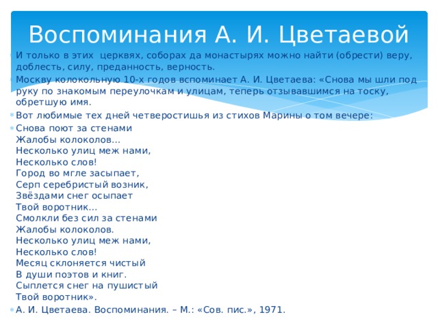 Воспоминания А. И. Цветаевой И только в этих церквях, соборах да монастырях можно найти (обрести) веру, доблесть, силу, преданность, верность. Москву колокольную 10-х годов вспоминает А. И. Цветаева: «Снова мы шли под руку по знакомым переулочкам и улицам, теперь отзывавшимся на тоску, обретшую имя. Вот любимые тех дней четверостишья из стихов Марины о том вечере: Снова поют за стенами Жалобы колоколов… Несколько улиц меж нами, Несколько слов! Город во мгле засыпает, Серп серебристый возник, Звёздами снег осыпает Твой воротник… Смолкли без сил за стенами Жалобы колоколов. Несколько улиц меж нами, Несколько слов! Месяц склоняется чистый В души поэтов и книг. Сыплется снег на пушистый Твой воротник». А. И. Цветаева. Воспоминания. – М.: «Сов. пис.», 1971.