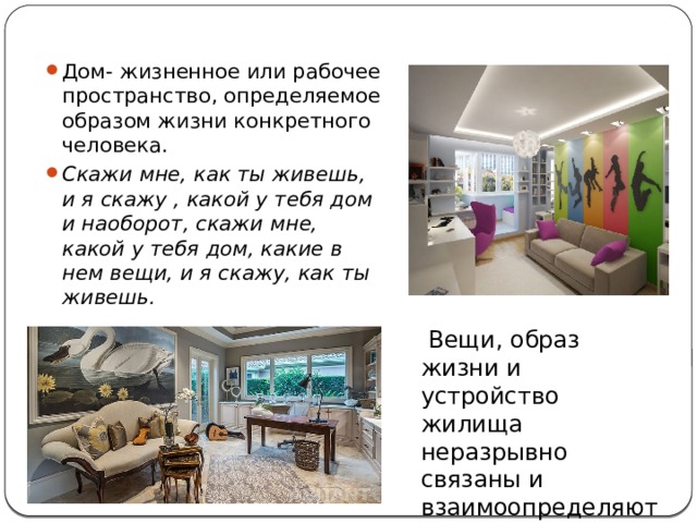 Дом- жизненное или рабочее пространство, определяемое образом жизни конкретного человека. Скажи мне, как ты живешь, и я скажу , какой у тебя дом и наоборот, скажи мне, какой у тебя дом, какие в нем вещи, и я скажу, как ты живешь. Вещи, образ жизни и устройство жилища неразрывно связаны и взаимоопределяют друг друга.