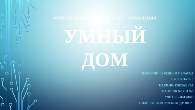 Интеллектуальная  система  управления  Умный дом Выполнил Ученик 8 г класса Гусев павел Нартова Елизавета МАОУ сш №1 сп №1 Учитель физики Сиднева Вера Александровна 