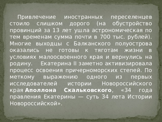  Привлечение иностранных переселенцев стоило слишком дорого (на обустройство провинций за 13 лет ушла астрономическая по тем временам сумма почти в 700 тыс. рублей). Многие выходцы с Балканского полуострова оказались не готовы к тяготам жизни в условиях малоосвоенного края и вернулись на родину.  Екатерина II заметно активизировала процесс освоения причерноморских степей. По меткому выражению одного из первых исследователей истории Новороссийского края  Аполлона Скальковского , «34 года правления Екатерины — суть 34 лета Истории Новороссийской». 