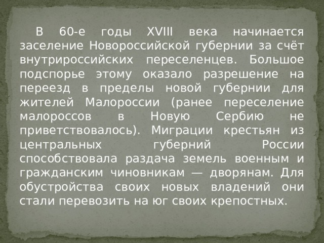  В 60-е годы XVIII века начинается заселение Новороссийской губернии за счёт внутрироссийских переселенцев. Большое подспорье этому оказало разрешение на переезд в пределы новой губернии для жителей Малороссии (ранее переселение малороссов в Новую Сербию не приветствовалось). Миграции крестьян из центральных губерний России способствовала раздача земель военным и гражданским чиновникам — дворянам. Для обустройства своих новых владений они стали перевозить на юг своих крепостных. 