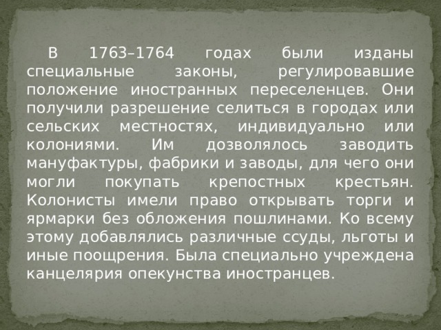  В 1763–1764 годах были изданы специальные законы, регулировавшие положение иностранных переселенцев. Они получили разрешение селиться в городах или сельских местностях, индивидуально или колониями. Им дозволялось заводить мануфактуры, фабрики и заводы, для чего они могли покупать крепостных крестьян. Колонисты имели право открывать торги и ярмарки без обложения пошлинами. Ко всему этому добавлялись различные ссуды, льготы и иные поощрения. Была специально учреждена канцелярия опекунства иностранцев. 