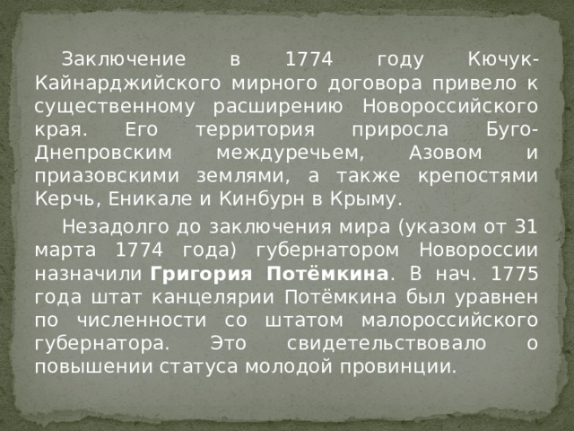  Заключение в 1774 году Кючук-Кайнарджийского мирного договора привело к существенному расширению Новороссийского края. Его территория приросла Буго-Днепровским междуречьем, Азовом и приазовскими землями, а также крепостями Керчь, Еникале и Кинбурн в Крыму.  Незадолго до заключения мира (указом от 31 марта 1774 года) губернатором Новороссии назначили  Григория Потёмкина . В нач. 1775 года штат канцелярии Потёмкина был уравнен по численности со штатом малороссийского губернатора. Это свидетельствовало о повышении статуса молодой провинции. 