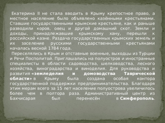  Екатерина II не стала вводить в Крыму крепостное право, а местное население было объявлено казёнными крестьянами. Ставшие государственными крымские крестьяне, как и раньше разводили коров, овец и другой домашний скот. Земли и доходы, принадлежавшие крымскому хану, перешли к российской казне. Раздача государственных крымских земель и их заселение русскими государственными крестьянами началась весной 1784 года.  Переселялись в Крым и отставные военные, выходцы из Турции и Речи Посполитой. Приглашались на полуостров и иностранные специалисты в области садоводства, шелководства, лесного хозяйства, виноградарства и виноделия. Для руководства и развития  «земледелия и домоводства Таврической области»  в Крыму была создана особая контора государственной поддержки предпринимательства. Благодаря этим мерам всего за 15 лет население полуострова увеличилось более чем в полтора раза. Административный центр из Бахчисарая был перенесён в  Симферополь .   