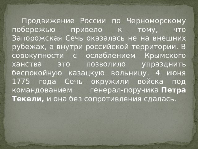  Продвижение России по Черноморскому побережью привело к тому, что Запорожская Сечь оказалась не на внешних рубежах, а внутри российской территории. В совокупности с ослаблением Крымского ханства это позволило упразднить беспокойную казацкую вольницу. 4 июня 1775 года Сечь окружили войска под командованием генерал-поручика  Петра Текели,  и она без сопротивления сдалась. 