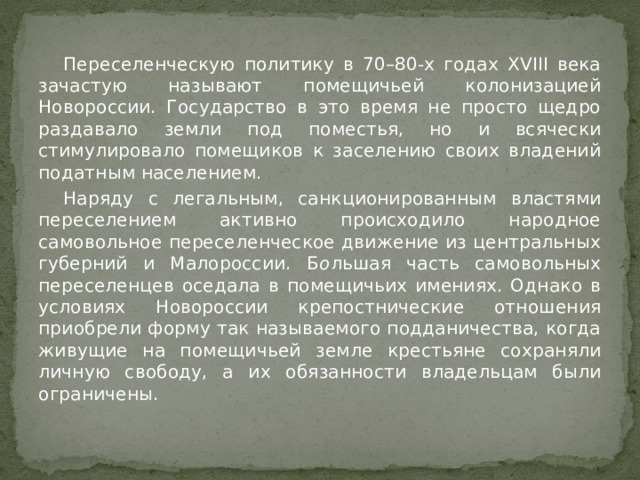  Переселенческую политику в 70–80-х годах XVIII века зачастую называют помещичьей колонизацией Новороссии. Государство в это время не просто щедро раздавало земли под поместья, но и всячески стимулировало помещиков к заселению своих владений податным населением.  Наряду с легальным, санкционированным властями переселением активно происходило народное самовольное переселенческое движение из центральных губерний и Малороссии. Б о льшая часть самовольных переселенцев оседала в помещичьих имениях. Однако в условиях Новороссии крепостнические отношения приобрели форму так называемого подданичества, когда живущие на помещичьей земле крестьяне сохраняли личную свободу, а их обязанности владельцам были ограничены. 