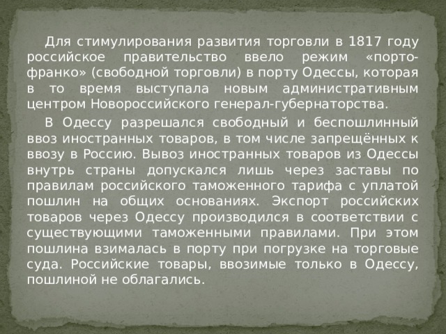  Для стимулирования развития торговли в 1817 году российское правительство ввело режим «порто-франко» (свободной торговли) в порту Одессы, которая в то время выступала новым административным центром Новороссийского генерал-губернаторства.  В Одессу разрешался свободный и беспошлинный ввоз иностранных товаров, в том числе запрещённых к ввозу в Россию. Вывоз иностранных товаров из Одессы внутрь страны допускался лишь через заставы по правилам российского таможенного тарифа с уплатой пошлин на общих основаниях. Экспорт российских товаров через Одессу производился в соответствии с существующими таможенными правилами. При этом пошлина взималась в порту при погрузке на торговые суда. Российские товары, ввозимые только в Одессу, пошлиной не облагались. 