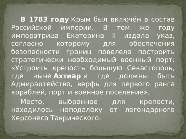  В 1783 году  Крым был включён в состав Российской империи. В том же году императрица Екатерина II издала указ, согласно которому для обеспечения безопасности границ повелела построить стратегически необходимый военный порт: «Устроить крепость большую Севастополь, где ныне  Ахтиар  и где должны быть Адмиралтейство, верфь для первого ранга кораблей, порт и военное поселение».  Место, выбранное для крепости, находилось неподалёку от легендарного Херсонеса Таврического. 