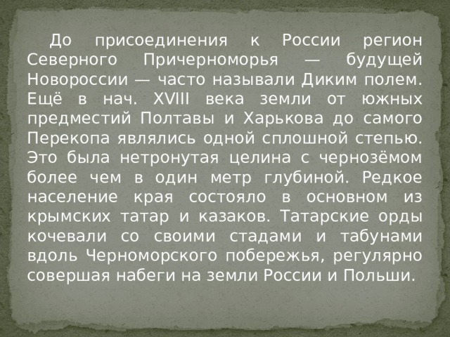  До присоединения к России регион Северного Причерноморья — будущей Новороссии — часто называли Диким полем. Ещё в нач. XVIII века земли от южных предместий Полтавы и Харькова до самого Перекопа являлись одной сплошной степью. Это была нетронутая целина с чернозёмом более чем в один метр глубиной. Редкое население края состояло в основном из крымских татар и казаков. Татарские орды кочевали со своими стадами и табунами вдоль Черноморского побережья, регулярно совершая набеги на земли России и Польши. 