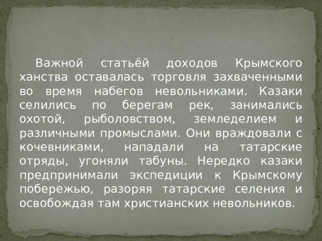  Важной статьёй доходов Крымского ханства оставалась торговля захваченными во время набегов невольниками. Казаки селились по берегам рек, занимались охотой, рыболовством, земледелием и различными промыслами. Они враждовали с кочевниками, нападали на татарские отряды, угоняли табуны. Нередко казаки предпринимали экспедиции к Крымскому побережью, разоряя татарские селения и освобождая там христианских невольников. 