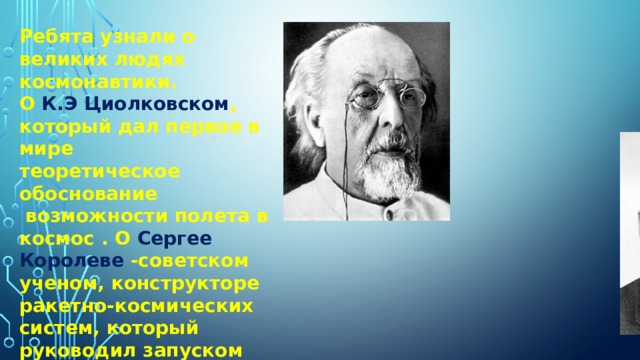 Ребята узнали о великих людях космонавтики.  О К.Э Циолковском , который дал первое в мире  теоретическое обоснование  возможности полета в космос . О Сергее Королеве -советском ученом, конструкторе ракетно-космических систем, который руководил запуском  первого искусственного спутника Земли и первого космонавта планеты Юрия Гагарина.   