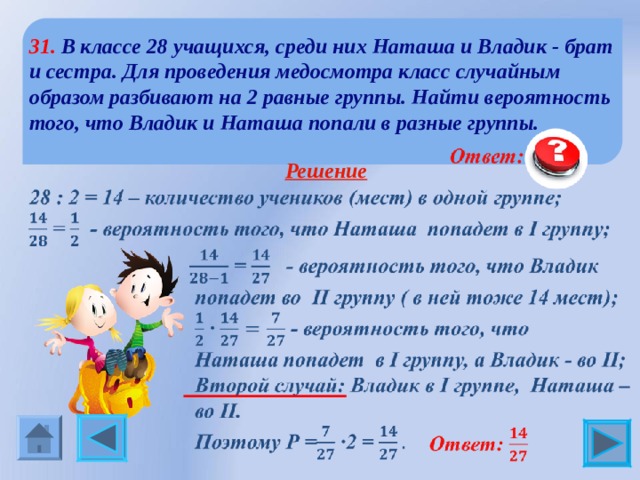 31. В классе 28 учащихся, среди них Наташа и Владик - брат и сестра. Для проведения медосмотра класс случайным образом разбивают на 2 равные группы. Найти вероятность того, что Владик и Наташа попали в разные группы.  Решение  