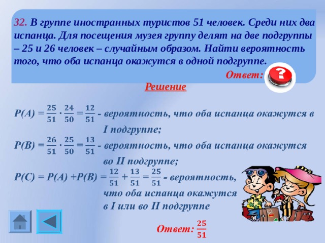 32.  В группе иностранных туристов 51 человек. Среди них два испанца. Для посещения музея группу делят на две подгруппы – 25 и 26 человек – случайным образом. Найти вероятность того, что оба испанца окажутся в одной подгруппе.  Решение  