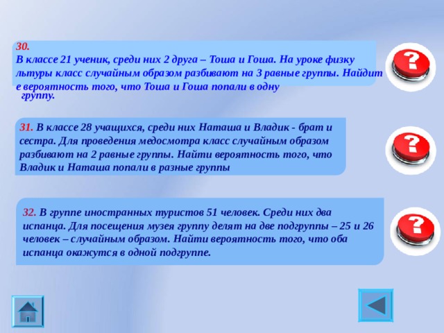 30.  В классе 21 ученик, среди них 2 друга – Тоша и Гоша. На уроке физкультуры класс случайным образом разбивают на 3 равные группы. Найдите вероятность того, что Тоша и Гоша попали в одну  группу. 0,3 31. В классе 28 учащихся, среди них Наташа и Владик - брат и сестра. Для проведения медосмотра класс случайным образом разбивают на 2 равные группы. Найти вероятность того, что Владик и Наташа попали в разные группы 32. В группе иностранных туристов 51 человек. Среди них два испанца. Для посещения музея группу делят на две подгруппы – 25 и 26 человек – случайным образом. Найти вероятность того, что оба испанца окажутся в одной подгруппе. 