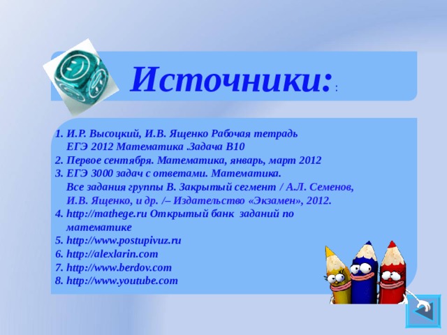 Источники: :    1. И.Р. Высоцкий, И.В. Ященко Рабочая тетрадь  ЕГЭ 2012 Математика .Задача В10 2. Первое сентября. Математика, январь, март 2012 3. ЕГЭ 3000 задач с ответами. Математика.  Все задания группы В. Закрытый сегмент  / А.Л. Семенов,  И.В. Ященко, и др. / – Издательство «Экзамен», 2012. 4. http://mathege.ru Открытый банк заданий по  математике 5. http://www.postupivuz.ru 6. http://alexlarin.com 7. http://www.berdov.com 8. http://www.youtube.com    