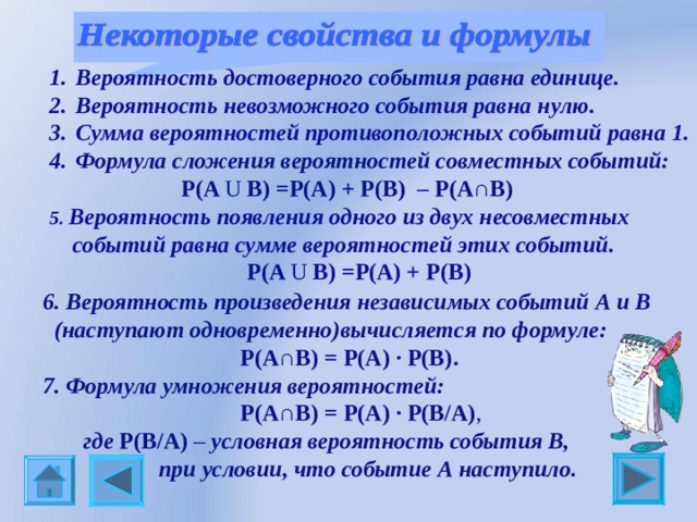 Вероятность достоверного события равна единице. Вероятность невозможного события равна нулю. Сумма вероятностей противоположных событий равна 1. Формула сложения вероятностей совместных событий:  P(A U B)   =P(A) + P(B)  –  P(A∩B)  5 . Вероятность появления одного из двух несовместных  событий равна сумме вероятностей этих событий.     P(A U B)   =P(A) + P(B)           6. Вероятность произведения независимых событий А и В  (наступают одновременно)вычисляется по формуле:   P(A∩B) = P(A) ∙ P(B) . 7. Формула умножения вероятностей:                             P(A∩B) = P(A) ∙ P(B/A) ,  где P(B/A) – условная вероятность события В,  при условии, что событие А наступило. 