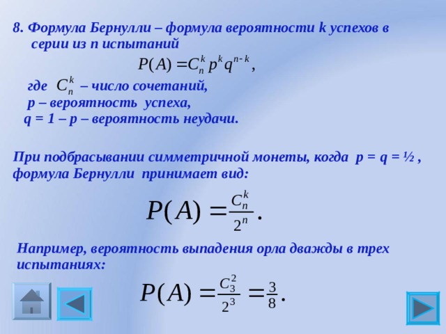 8. Формула Бернулли – формула вероятности k успехов в  серии из n испытаний  где – число сочетаний,  р – вероятность успеха,  q = 1 – р – вероятность неудачи. При подбрасывании симметричной монеты, когда р = q = ½ , формула Бернулли принимает вид: Например, вероятность выпадения орла дважды в трех испытаниях: 