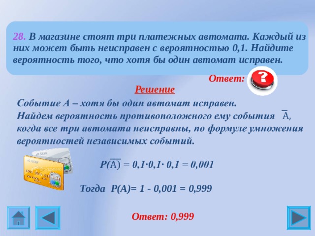 28. В магазине стоят три платежных автомата. Каждый из них может быть неисправен с вероятностью 0,1. Найдите вероятность того, что хотя бы один автомат исправен.   Ответ: 0,999  Решение   Тогда Р(А)= 1 - 0,001 = 0,999   Ответ: 0,999 