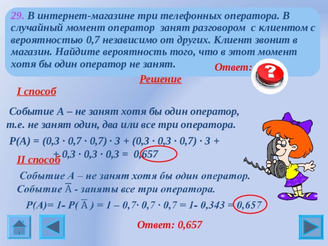 29. В интернет-магазине три телефонных оператора. В случайный момент оператор занят разговором с клиентом с вероятностью 0,7 независимо от других. Клиент звонит в магазин. Найдите вероятность того, что в этот момент хотя бы один оператор не занят.   Ответ: 0,657  Решение   I способ   Событие А – не занят хотя бы один оператор, т.е. не занят один, два или все три оператора.  Р(А) = (0,3 ∙ 0,7 ∙ 0,7) ∙ 3 + (0,3 ∙ 0,3 ∙ 0,7) ∙ 3 +  + 0,3 ∙ 0,3 ∙ 0,3 = 0,657 . ●  II способ    Ответ: 0,657 