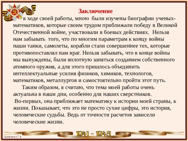 Заключение  в ходе своей работы, мною были изучены биографии ученых-математиков, которые своим трудом приближали победу в Великой Отечественной войне, участвовали в боевых действиях. Нельзя нам забывать того, что по многим параметрам к концу войны наши танки, самолеты, корабли стали совершеннее тех, которые противопоставлял нам враг. Нельзя забывать, что в конце войны мы вынуждены, были вплотную заняться созданием собственного атомного оружия, а для этого пришлось объединить интеллектуальные усилия физиков, химиков, технологов, математиков, металлургов и самостоятельно пройти этот путь.   Таким образом, я считаю, что тема моей работы очень актуальна в наши дни, особенно для наших сверстников.   Во-первых, она приближает математику к истории моей страны, к жизни. Показывает, что это не просто сухие цифры, это история, человеческие судьбы. Ведь от точности расчетов зависели человеческие жизни. 