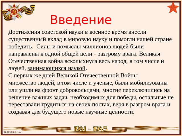 Введение Достижения советской науки в военное время внесли существенный вклад в мировую науку и помогли нашей стране победить. Силы и помыслы миллионов людей были направлены к одной общей цели - разгрому врага. Великая Отечественная война всколыхнула весь народ, в том числе и людей, занимающихся наукой . C первых же дней Великой Отечественной Войны множество людей, в том числе и ученые, были мобилизованы или ушли на фронт добровольцами, многие переключились на решение важных задач, необходимых для победы, остальные не переставали трудиться на своих постах, веря в разгром врага и создавая для будущего новые научные ценности. 