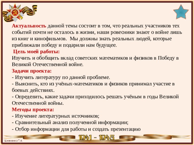 Актуальность данной темы состоит в том, что реальных участников тех событий почти не осталось в жизни, наши ровесники знают о войне лишь из книг и кинофильмов. Мы должны знать реальных людей, которые приближали победу и подарили нам будущее.  Цель моей работы: Изучить и обобщить вклад советских математиков и физиков в Победу в Великой Отечественной войне. Задачи проекта: - Изучить литературу по данной проблеме.  - Выяснить, кто из учёных-математиков и физиков принимал участие в боевых действиях. - Определить, какие задачи приходилось решать учёным в годы Великой Отечественной войны. Методы проекта: - Изучение литературных источников; - Сравнительный анализ полученной информации; - Отбор информации для работы и создать презентацию 