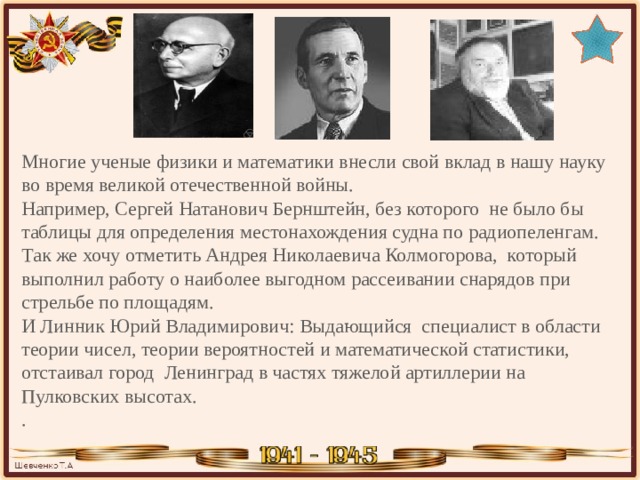 Многие ученые физики и математики внесли свой вклад в нашу науку во время великой отечественной войны. Например, Сергей Натанович Бернштейн, без которого не было бы таблицы для определения местонахождения судна по радиопеленгам.  Так же хочу отметить Андрея Николаевича Колмогорова, который выполнил работу о наиболее выгодном рассеивании снарядов при стрельбе по площадям.  И Линник Юрий Владимирович: Выдающийся специалист в области теории чисел, теории вероятностей и математической статистики, отстаивал город Ленинград в частях тяжелой артиллерии на Пулковских высотах.  . 