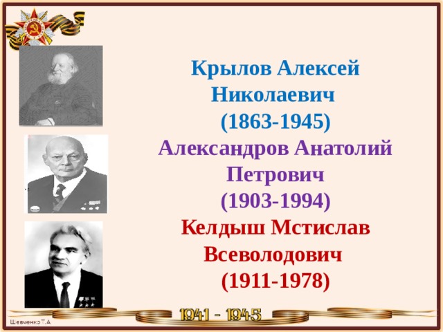  Крылов Алексей Николаевич  (1863-1945)  Александров Анатолий  Петрович (1903-1994)  Келдыш Мстислав  Всеволодович  (1911-1978) 