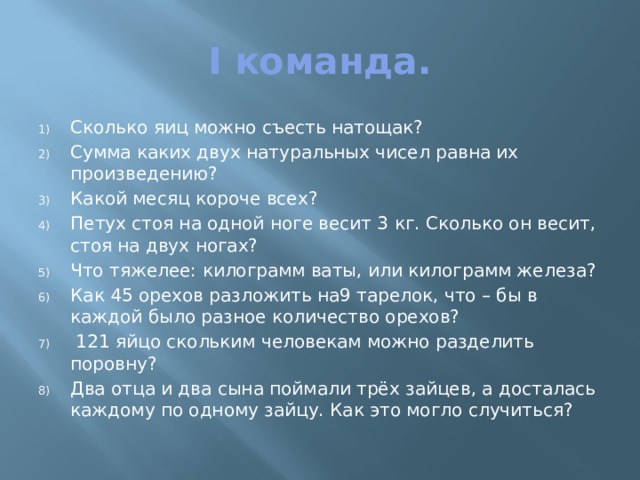 I команда. Сколько яиц можно съесть натощак? Сумма каких двух натуральных чисел равна их произведению? Какой месяц короче всех? Петух стоя на одной ноге весит 3 кг. Сколько он весит, стоя на двух ногах? Что тяжелее: килограмм ваты, или килограмм железа? Как 45 орехов разложить на9 тарелок, что – бы в каждой было разное количество орехов?  121 яйцо скольким человекам можно разделить поровну? Два отца и два сына поймали трёх зайцев, а досталась каждому по одному зайцу. Как это могло случиться? 