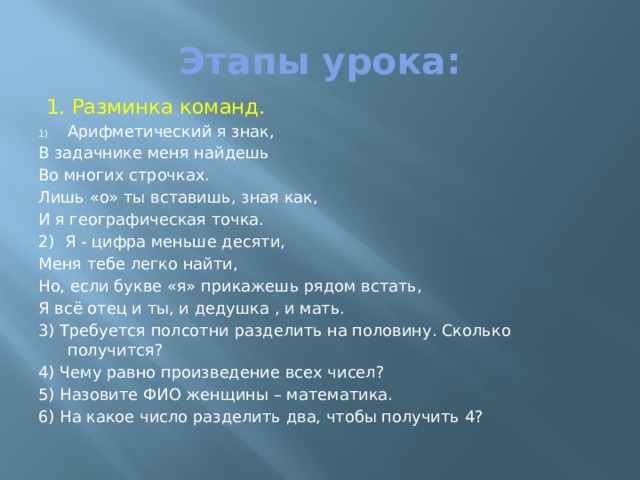 Этапы урока: 1. Разминка команд. Арифметический я знак, В задачнике меня найдешь Во многих строчках. Лишь «о» ты вставишь, зная как, И я географическая точка. 2) Я - цифра меньше десяти, Меня тебе легко найти, Но, если букве «я» прикажешь рядом встать, Я всё отец и ты, и дедушка , и мать. 3) Требуется полсотни разделить на половину. Сколько получится? 4) Чему равно произведение всех чисел? 5) Назовите ФИО женщины – математика. 6) На какое число разделить два, чтобы получить 4? 