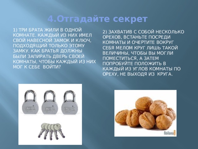 4.Отгадайте секрет 2) Захватив с собой несколько орехов, встаньте посреди комнаты и очертите вокруг себя мелом круг лишь такой величины, чтобы вы могли поместиться, а затем попробуйте положить в каждый из углов комнаты по ореху, не выходя из круга. 1) Три брата жили в одной комнате. Каждый из них имел свой навесной замок и ключ, подходящий только этому замку. Как братья должны были запирать дверь своей комнаты, чтобы каждый из них мог к себе войти? 