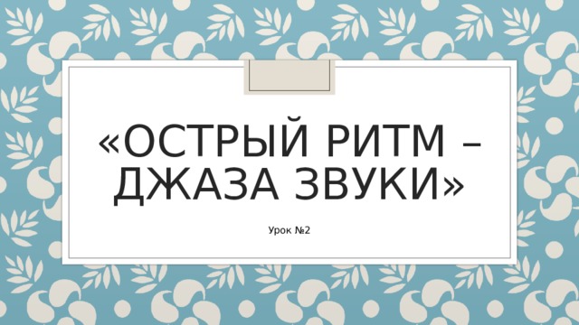 «ОСТРЫЙ РИТМ – ДЖАЗА ЗВУКИ» Урок №2 