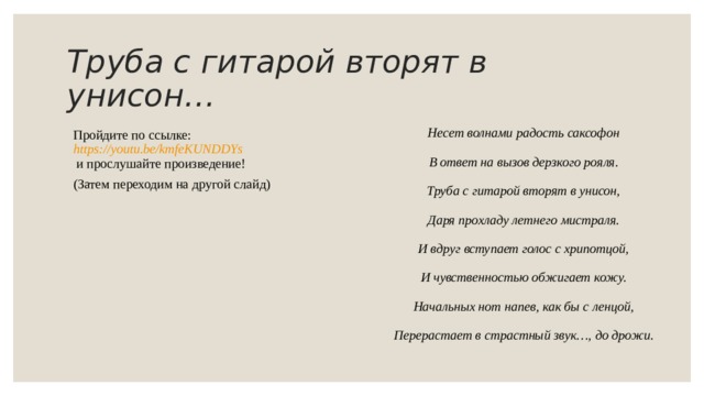 Труба с гитарой вторят в унисон … Несет волнами радость саксофон В ответ на вызов дерзкого рояля. Труба с гитарой вторят в унисон, Даря прохладу летнего мистраля. И вдруг вступает голос с хрипотцой, И чувственностью обжигает кожу. Начальных нот напев, как бы с ленцой, Перерастает в страстный звук…, до дрожи .  Пройдите по ссылке :  https://youtu.be/kmfeKUNDDYs   и прослушайте произведение! (Затем переходим на другой слайд) 